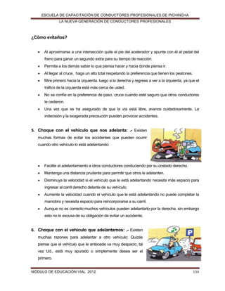 ESCUELA DE CAPACITACIÓN DE CONDUCTORES PROFESIONALES DE PICHINCHA
LA NUEVA GENERACIÓN DE CONDUCTORES PROFESIONALES

¿Cómo evitarlos?


Al aproximarse a una intersección quite el pie del acelerador y apunte con él al pedal del
freno para ganar un segundo extra para su tiempo de reacción.



Permita a los demás saber lo que piensa hacer y hacia donde piensa ir.



Al llegar al cruce, haga un alto total respetando la preferencia que tienen los peatones.



Mire primero hacia la izquierda, luego a la derecha y regrese a ver a la izquierda, ya que el
tráfico de la izquierda está más cerca de usted.



No se confíe en la preferencia de paso, cruce cuando esté seguro que otros conductores
le cedieron.



Una vez que se ha asegurado de que la vía está libre, avance cuidadosamente. La
indecisión y la exagerada precaución pueden provocar accidentes.

5. Choque con el vehículo que nos adelanta: .- Existen
muchas formas de evitar los accidentes que pueden ocurrir
cuando otro vehículo lo está adelantando:



Facilite el adelantamiento a otros conductores conduciendo por su costado derecho.



Mantenga una distancia prudente para permitir que otros le adelanten.



Disminuya la velocidad si el vehículo que le está adelantando necesita más espacio para
ingresar al carril derecho delante de su vehículo.



Aumente la velocidad cuando el vehículo que le está adelantando no puede completar la
maniobra y necesita espacio para reincorporarse a su carril.



Aunque no es correcto muchos vehículos pueden adelantarlo por la derecha, sin embargo
esto no lo excusa de su obligación de evitar un accidente.

6. Choque con el vehículo que adelantamos: .- Existen
muchas razones para adelantar a otro vehículo: Quizás
piense que el vehículo que le antecede va muy despacio, tal
vez Ud., está muy apurado o simplemente desea ser el
primero.
MÓDULO DE EDUCACIÓN VIAL 2012

134

 