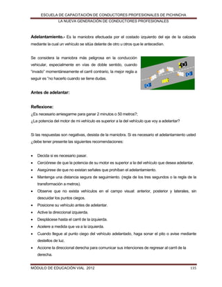ESCUELA DE CAPACITACIÓN DE CONDUCTORES PROFESIONALES DE PICHINCHA
LA NUEVA GENERACIÓN DE CONDUCTORES PROFESIONALES

Adelantamiento.- Es la maniobra efectuada por el costado izquierdo del eje de la calzada
mediante la cual un vehículo se sitúa delante de otro u otros que le antecedían.

Se considera la maniobra más peligrosa en la conducción
vehicular, especialmente en vías de doble sentido, cuando
“invado” momentáneamente el carril contrario, la mejor regla a
seguir es “no hacerlo cuando se tiene dudas.

Antes de adelantar:
Reflexione:
¿Es necesario arriesgarme para ganar 2 minutos o 50 metros?;
¿La potencia del motor de mi vehículo es superior a la del vehículo que voy a adelantar?

Si las respuestas son negativas, desista de la maniobra. Si es necesario el adelantamiento usted
¿debe tener presente las siguientes recomendaciones:


Decida si es necesario pasar.



Cerciórese de que la potencia de su motor es superior a la del vehículo que desea adelantar.



Asegúrese de que no existan señales que prohíban el adelantamiento.



Mantenga una distancia segura de seguimiento. (regla de los tres segundos o la regla de la
transformación a metros).



Observe que no exista vehículos en el campo visual: anterior, posterior y laterales, sin
descuidar los puntos ciegos.



Posicione su vehículo antes de adelantar.



Active la direccional izquierda.



Desplácese hasta el carril de la izquierda.



Acelere a medida que va a la izquierda.



Cuando llegue al punto ciego del vehículo adelantado, haga sonar el pito o avise mediante
destellos de luz.



Accione la direccional derecha para comunicar sus intenciones de regresar al carril de la
derecha.

MÓDULO DE EDUCACIÓN VIAL 2012

135

 