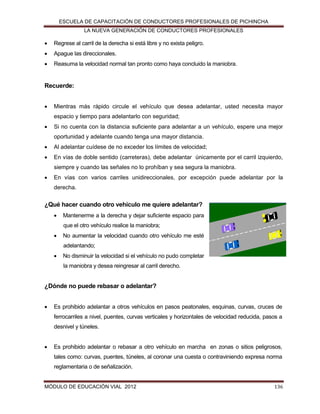 ESCUELA DE CAPACITACIÓN DE CONDUCTORES PROFESIONALES DE PICHINCHA
LA NUEVA GENERACIÓN DE CONDUCTORES PROFESIONALES



Regrese al carril de la derecha si está libre y no exista peligro.



Apague las direccionales.



Reasuma la velocidad normal tan pronto como haya concluido la maniobra.

Recuerde:


Mientras más rápido circule el vehículo que desea adelantar, usted necesita mayor
espacio y tiempo para adelantarlo con seguridad;



Si no cuenta con la distancia suficiente para adelantar a un vehículo, espere una mejor
oportunidad y adelante cuando tenga una mayor distancia.



Al adelantar cuídese de no exceder los límites de velocidad;



En vías de doble sentido (carreteras), debe adelantar únicamente por el carril izquierdo,
siempre y cuando las señales no lo prohíban y sea segura la maniobra.



En vías con varios carriles unidireccionales, por excepción puede adelantar por la
derecha.

¿Qué hacer cuando otro vehículo me quiere adelantar?


Mantenerme a la derecha y dejar suficiente espacio para
que el otro vehículo realice la maniobra;



No aumentar la velocidad cuando otro vehículo me esté
adelantando;



No disminuir la velocidad si el vehículo no pudo completar
la maniobra y desea reingresar al carril derecho.

¿Dónde no puede rebasar o adelantar?


Es prohibido adelantar a otros vehículos en pasos peatonales, esquinas, curvas, cruces de
ferrocarriles a nivel, puentes, curvas verticales y horizontales de velocidad reducida, pasos a
desnivel y túneles.



Es prohibido adelantar o rebasar a otro vehículo en marcha en zonas o sitios peligrosos,
tales como: curvas, puentes, túneles, al coronar una cuesta o contraviniendo expresa norma
reglamentaria o de señalización.

MÓDULO DE EDUCACIÓN VIAL 2012

136

 