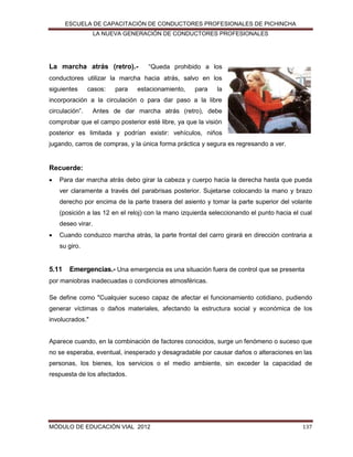 ESCUELA DE CAPACITACIÓN DE CONDUCTORES PROFESIONALES DE PICHINCHA
LA NUEVA GENERACIÓN DE CONDUCTORES PROFESIONALES

La marcha atrás (retro).-

“Queda prohibido a los

conductores utilizar la marcha hacia atrás, salvo en los
siguientes

casos:

para

estacionamiento,

para

la

incorporación a la circulación o para dar paso a la libre
circulación”.

Antes de dar marcha atrás (retro), debe

comprobar que el campo posterior esté libre, ya que la visión
posterior es limitada y podrían existir: vehículos, niños
jugando, carros de compras, y la única forma práctica y segura es regresando a ver.

Recuerde:


Para dar marcha atrás debo girar la cabeza y cuerpo hacia la derecha hasta que pueda
ver claramente a través del parabrisas posterior. Sujetarse colocando la mano y brazo
derecho por encima de la parte trasera del asiento y tomar la parte superior del volante
(posición a las 12 en el reloj) con la mano izquierda seleccionando el punto hacia el cual
deseo virar.



Cuando conduzco marcha atrás, la parte frontal del carro girará en dirección contraria a
su giro.

5.11

Emergencias.- Una emergencia es una situación fuera de control que se presenta

por maniobras inadecuadas o condiciones atmosféricas.
Se define como "Cualquier suceso capaz de afectar el funcionamiento cotidiano, pudiendo
generar víctimas o daños materiales, afectando la estructura social y económica de los
involucrados."

Aparece cuando, en la combinación de factores conocidos, surge un fenómeno o suceso que
no se esperaba, eventual, inesperado y desagradable por causar daños o alteraciones en las
personas, los bienes, los servicios o el medio ambiente, sin exceder la capacidad de
respuesta de los afectados.

MÓDULO DE EDUCACIÓN VIAL 2012

137

 