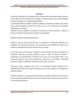 ESCUELA DE CAPACITACIÓN DE CONDUCTORES PROFESIONALES DE PICHINCHA
LA NUEVA GENERACIÓN DE CONDUCTORES PROFESIONALES

Resumen
La conducción defensiva es una pieza clave en el proceso para convertirse en mejor conductor,
pues la aplicación real de esta forma de manejar un vehículo ayuda a reducir las posibilidades
de verse involucrado en un accidente automovilístico.
La conducción defensiva significa no poner en peligro la vida de nadie, manejar de tal manera
que se eviten accidentes a pesar de los actos de otros o de la presencia de condiciones
adversas para el conductor.
“Conducir en forma defensiva es anticipar las acciones de otros conductores y aplicar las
técnicas correctas de manejo según la situación que se enfrenta.”

Debemos considerar los siguientes elementos:
Proteja su vida y la de las otras personas: La ﬁnalidad de la conducción defensiva es la
protección de la vida de las personas, y por esto tenemos que internalizar que cada uno de
nosotros es responsable de cuidar la vida de otros y la propia.

No se deje llevar por factores que lo impulsen a una conducción ofensiva: El objetivo de la
conducción defensiva no puede perderse de vista, a pesar de todos los factores y
condiciones que encontraremos al transitar por las vías y que nos pueden inducir a una
conducción ofensiva, tales como atochamientos, pavimento en mal estado, conductores
agresivos, distraídos, señalización deﬁciente o poco visible, entre otros.
Conducción segura: adóptela como norma.- Una conducción segura signiﬁca tener la
habilidad para manejar un vehículo de forma tal que no se vea envuelto en un accidente que
puede ser evitado.

Accidentes evitables: La mayoría de los accidentes son evitables mediante la acción de uno
de los conductores afectados. Esto implica incluso ceder el paso a otro conductor aunque no
le corresponda por derecho.

MÓDULO DE EDUCACIÓN VIAL 2012

138

 