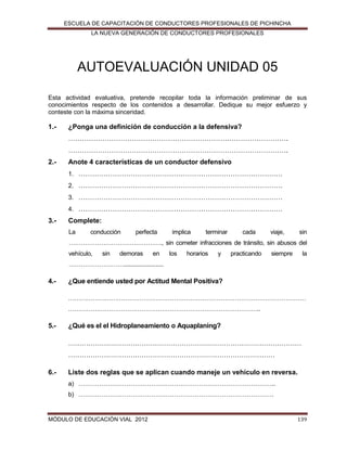 ESCUELA DE CAPACITACIÓN DE CONDUCTORES PROFESIONALES DE PICHINCHA
LA NUEVA GENERACIÓN DE CONDUCTORES PROFESIONALES

AUTOEVALUACIÓN UNIDAD 05
Esta actividad evaluativa, pretende recopilar toda la información preliminar de sus
conocimientos respecto de los contenidos a desarrollar. Dedique su mejor esfuerzo y
conteste con la máxima sinceridad.

1.-

¿Ponga una definición de conducción a la defensiva?
…………………………………………………………………………………….
…………………………………………………………………………………….

2.-

Anote 4 características de un conductor defensivo
1. ………………………………………………………………………………
2. ………………………………………………………………………………
3. ………………………………………………………………………………
4. ………………………………………………………………………………

3.-

Complete:
La

conducción

perfecta

implica

terminar

cada

viaje,

sin

………………………………………., sin cometer infracciones de tránsito, sin abusos del
vehículo,

sin

demoras

en

los

horarios

y

practicando

siempre

la

……………………….........................

4.-

¿Que entiende usted por Actitud Mental Positiva?
………………………………………………………………………………………………………
…………………………………………………………………………………..

5.-

¿Qué es el el Hidroplaneamiento o Aquaplaning?
……………………………………………………………………………………………
…………………………………………………………………………………

6.-

Liste dos reglas que se aplican cuando maneje un vehículo en reversa.
a) …………………………………………………………………………………..
b) ………………………………………………………………………………….

MÓDULO DE EDUCACIÓN VIAL 2012

139

 
