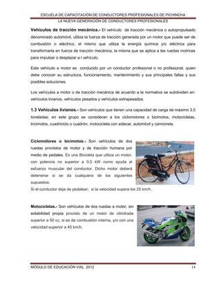 ESCUELA DE CAPACITACIÓN DE CONDUCTORES PROFESIONALES DE PICHINCHA
LA NUEVA GENERACIÓN DE CONDUCTORES PROFESIONALES

Vehículos de tracción mecánica.- El vehículo de tracción mecánica o autopropulsado
denominado automóvil, utiliza la fuerza de tracción generada por un motor que puede ser de
combustión o eléctrico, el mismo que utiliza la energía química y/o eléctrica para
transformarla en fuerza de tracción mecánica, la misma que se aplica a las ruedas motrices
para impulsar o desplazar a l vehículo.
Este vehículo a motor es conducido por un conductor profesional o no profesional, quien
debe conocer su estructura, funcionamiento, mantenimiento y sus principales fallas y sus
posibles soluciones.
Los vehículos a motor o de tracción mecánica de acuerdo a la normativa se subdividen en:
vehículos livianos, vehículos pesados y vehículos extrapesados.

1.3 Vehículos livianos.- Son vehículos que tienen una capacidad de carga de máximo 3,5
toneladas; en este grupo se consideran a los ciclomotores o bicimotos, motocicletas,
tricimotos, cuadriciclo o cuadrón, motocicleta con sidecar, automóvil y camioneta.

Ciclomotores o bicimotos.- Son vehículos de dos
ruedas provistos de motor y de tracción humana por
medio de pedales. Es una Bicicleta que utiliza un motor,
con potencia no superior a 0,5 kW como ayuda al
esfuerzo muscular del conductor. Dicho motor deberá
detenerse si se da cualquiera de los siguientes
supuestos:
Si el conductor deja de pedalear; si la velocidad supera los 25 km/h.

Motocicletas.- Son vehículos de dos ruedas a motor, sin
estabilidad propia provisto de un motor de cilindrada
superior a 50 cc, si es de combustión interna, y/o con una
velocidad superior a 45 km/h.

MÓDULO DE EDUCACIÓN VIAL 2012

14

 