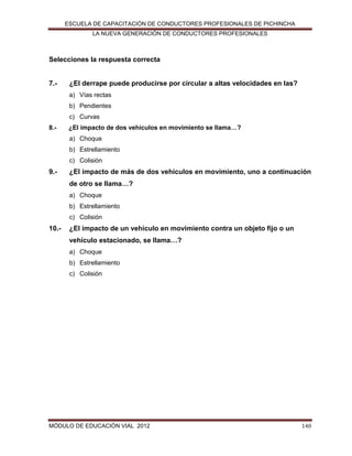 ESCUELA DE CAPACITACIÓN DE CONDUCTORES PROFESIONALES DE PICHINCHA
LA NUEVA GENERACIÓN DE CONDUCTORES PROFESIONALES

Selecciones la respuesta correcta

7.-

¿El derrape puede producirse por circular a altas velocidades en las?
a) Vías rectas
b) Pendientes
c) Curvas

8.-

¿El impacto de dos vehículos en movimiento se llama…?
a) Choque
b) Estrellamiento
c) Colisión

9.-

¿El impacto de más de dos vehículos en movimiento, uno a continuación
de otro se llama…?
a) Choque
b) Estrellamiento
c) Colisión

10.-

¿El impacto de un vehículo en movimiento contra un objeto fijo o un
vehículo estacionado, se llama…?
a) Choque
b) Estrellamiento
c) Colisión

MÓDULO DE EDUCACIÓN VIAL 2012

140

 