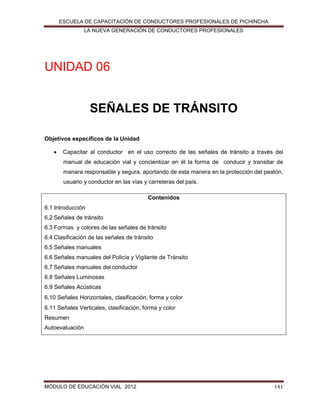 ESCUELA DE CAPACITACIÓN DE CONDUCTORES PROFESIONALES DE PICHINCHA
LA NUEVA GENERACIÓN DE CONDUCTORES PROFESIONALES

UNIDAD 06
SEÑALES DE TRÁNSITO
Objetivos específicos de la Unidad


Capacitar al conductor en el uso correcto de las señales de tránsito a través del
manual de educación vial y concientizar en él la forma de conducir y transitar de
manara responsable y segura, aportando de esta manera en la protección del peatón,
usuario y conductor en las vías y carreteras del país.
Contenidos

6.1 Introducción
6.2 Señales de tránsito
6.3 Formas y colores de las señales de tránsito
6.4 Clasificación de las señales de tránsito
6.5 Señales manuales
6.6 Señales manuales del Policía y Vigilante de Tránsito
6.7 Señales manuales del conductor
6.8 Señales Luminosas
6.9 Señales Acústicas
6.10 Señales Horizontales, clasificación, forma y color
6.11 Señales Verticales, clasificación, forma y color
Resumen
Autoevaluación

MÓDULO DE EDUCACIÓN VIAL 2012

141

 