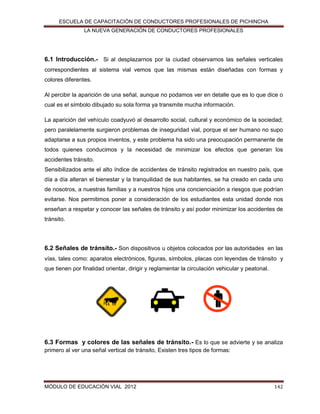 ESCUELA DE CAPACITACIÓN DE CONDUCTORES PROFESIONALES DE PICHINCHA
LA NUEVA GENERACIÓN DE CONDUCTORES PROFESIONALES

6.1 Introducción.- Si al desplazarnos por la ciudad observamos las señales verticales
correspondientes al sistema vial vemos que las mismas están diseñadas con formas y
colores diferentes.
Al percibir la aparición de una señal, aunque no podamos ver en detalle que es lo que dice o
cual es el símbolo dibujado su sola forma ya transmite mucha información.
La aparición del vehículo coadyuvó al desarrollo social, cultural y económico de la sociedad;
pero paralelamente surgieron problemas de inseguridad vial, porque el ser humano no supo
adaptarse a sus propios inventos, y este problema ha sido una preocupación permanente de
todos quienes conducimos y la necesidad de minimizar los efectos que generan los
accidentes tránsito.
Sensibilizados ante el alto índice de accidentes de tránsito registrados en nuestro país, que
día a día alteran el bienestar y la tranquilidad de sus habitantes, se ha creado en cada uno
de nosotros, a nuestras familias y a nuestros hijos una concienciación a riesgos que podrían
evitarse. Nos permitimos poner a consideración de los estudiantes esta unidad donde nos
enseñan a respetar y conocer las señales de tránsito y así poder minimizar los accidentes de
tránsito.

6.2 Señales de tránsito.- Son dispositivos u objetos colocados por las autoridades en las
vías, tales como: aparatos electrónicos, figuras, símbolos, placas con leyendas de tránsito y
que tienen por finalidad orientar, dirigir y reglamentar la circulación vehicular y peatonal.

6.3 Formas y colores de las señales de tránsito.- Es lo que se advierte y se analiza
primero al ver una señal vertical de tránsito, Existen tres tipos de formas:

MÓDULO DE EDUCACIÓN VIAL 2012

142

 