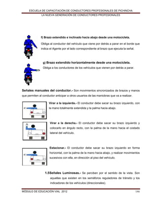 ESCUELA DE CAPACITACIÓN DE CONDUCTORES PROFESIONALES DE PICHINCHA
LA NUEVA GENERACIÓN DE CONDUCTORES PROFESIONALES

f) Brazo extendido e inclinado hacia abajo desde una motocicleta.
Obliga al conductor del vehículo que viene por detrás a parar en el borde que
indica el Agente por el lado correspondiente al brazo que ejecuta la señal.

g) Brazo extendido horizontalmente desde una motocicleta.
Obliga a los conductores de los vehículos que vienen por detrás a parar.

Señales manuales del conductor.- Son movimientos sincronizados de brazos y manos
que permiten al conductor anticipar a otros usuarios de las maniobras que va a realizar.
Virar a la izquierda.- El conductor debe sacar su brazo izquierdo, con
la mano totalmente extendida y la palma hacia abajo.

Virar a la derecha.- El conductor debe sacar su brazo izquierdo y
colocarlo en ángulo recto, con la palma de la mano hacia el costado
lateral del vehículo.

Estacionar.- El conductor debe sacar su brazo izquierdo en forma
horizontal, con la palma de la mano hacia abajo, y realizar movimientos
sucesivos con ella, en dirección al piso del vehículo.

1.5 Señales Luminosas.- Se perciben por el sentido de la vista. Son
aquellas que existen en los semáforos reguladores de tránsito y los
indicadores de los vehículos (direccionales).
MÓDULO DE EDUCACIÓN VIAL 2012

146

 