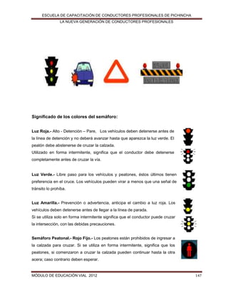 ESCUELA DE CAPACITACIÓN DE CONDUCTORES PROFESIONALES DE PICHINCHA
LA NUEVA GENERACIÓN DE CONDUCTORES PROFESIONALES

Significado de los colores del semáforo:
Luz Roja.- Alto - Detención – Pare, Los vehículos deben detenerse antes de
la línea de detención y no deberá avanzar hasta que aparezca la luz verde. El
peatón debe abstenerse de cruzar la calzada.
Utilizado en forma intermitente, significa que el conductor debe detenerse
completamente antes de cruzar la vía.

Luz Verde.- Libre paso para los vehículos y peatones, éstos últimos tienen
preferencia en el cruce. Los vehículos pueden virar a menos que una señal de
tránsito lo prohíba.

Luz Amarilla.- Prevención o advertencia, anticipa el cambio a luz roja. Los
vehículos deben detenerse antes de llegar a la línea de parada.
Si se utiliza solo en forma intermitente significa que el conductor puede cruzar
la intersección, con las debidas precauciones.
Semáforo Peatonal.- Rojo Fijo.- Los peatones están prohibidos de ingresar a
la calzada para cruzar. Si se utiliza en forma intermitente, significa que los
peatones, si comenzaron a cruzar la calzada pueden continuar hasta la otra
acera; caso contrario deben esperar.

MÓDULO DE EDUCACIÓN VIAL 2012

147

 