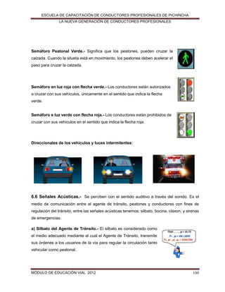 ESCUELA DE CAPACITACIÓN DE CONDUCTORES PROFESIONALES DE PICHINCHA
LA NUEVA GENERACIÓN DE CONDUCTORES PROFESIONALES

Semáforo Peatonal Verde.- Significa que los peatones, pueden cruzar la
calzada. Cuando la silueta está en movimiento, los peatones deben acelerar el
paso para cruzar la calzada.

Semáforo en luz roja con flecha verde.- Los conductores están autorizados
a cruzar con sus vehículos, únicamente en el sentido que indica la flecha
verde.

Semáforo e luz verde con flecha roja.- Los conductores están prohibidos de
cruzar con sus vehículos en el sentido que indica la flecha roja.

Direccionales de los vehículos y luces intermitentes:

6.6 Señales Acústicas.- Se perciben con el sentido auditivo a través del sonido. Es el
medio de comunicación entre el agente de tránsito, peatones y conductores con fines de
regulación del tránsito, entre las señales acústicas tenemos: silbato, bocina, claxon, y sirenas
de emergencias.
a) Silbato del Agente de Tránsito.- El silbato es considerado como
el medio adecuado mediante el cual el Agente de Tránsito, transmite
sus órdenes a los usuarios de la vía para regular la circulación tanto
vehicular como peatonal.

MÓDULO DE EDUCACIÓN VIAL 2012

148

 