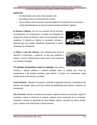 ESCUELA DE CAPACITACIÓN DE CONDUCTORES PROFESIONALES DE PICHINCHA
LA NUEVA GENERACIÓN DE CONDUCTORES PROFESIONALES

Significado
• Un silbido largo y uno corto, indica parada o alto;
• Dos silbidos cortos, se utiliza para dar vía libre;
• Varios silbidos cortos sucesivos, sirve para detener la circulación de un conductor o
peatón generalmente en el caso de contravenciones de tránsito. Ejemplo:
b) Sirenas o Balizas.- Son de uso exclusivo de los vehículos
de emergencia, en consecuencia no podrán ser colocadas en
ninguna otra clase de vehículos, salvo con la autorización legal
respectiva. El objetivo es detener la circulación vehicular y
peatonal para que puedan trasladarse rápidamente a cumplir
situaciones de emergencia.
c) Claxon o pito del vehículo.- Son utilizados para llamar la
atención a conductores y peatones, ya sea para adelantar o
rebasar, cruce en intersecciones o para avisar a otro usuario de
una situación de peligro.

6.7 Señales Horizontales (sobre la calzada).- Son líneas,
símbolos o figuras, palabras o números pintados sobre la calzada que sirven de
complemento a las señales verticales, para reforzar o precisar sus indicaciones; estas
pueden ser de color blancas o amarillas.

Como finalidad.- Regular la circulación, aumentar la seguridad, eficacia y comodidad de las
mismas. Se emplean solas o con otros medios de señalización para reforzar o precisar sus
indicaciones.

Sus funciones.- Dividir los carriles de circulación, separar sentidos de circulación, regular la
circulación, indicar el borde de la calzada, delimitar zonas exclusivas de la circulación,
completar o precisar el significado de otras señales, repetir o recordar una señal, advertir,
guiar y orientar a los conductores y demás usuarios.

MÓDULO DE EDUCACIÓN VIAL 2012

149

 