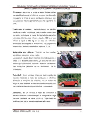 ESCUELA DE CAPACITACIÓN DE CONDUCTORES PROFESIONALES DE PICHINCHA
LA NUEVA GENERACIÓN DE CONDUCTORES PROFESIONALES

Tricimotos.- Vehículos a motor provistos de tres ruedas
con estabilidad propia; provisto de un motor de cilindrada
no superior a 50 cc, si es de combustión interna, y con
una velocidad máxima por construcción no superior a 45
km/h.
Cuadriciclo o cuadrón.-

Vehículo liviano de tracción

mecánica a motor provisto de cuatro ruedas, cuya masa
en vacío, no incluida la masa de las baterías para los
vehículos eléctricos sea inferior o igual a 400 kg o sea
inferior o igual a 550 kg si se trata de vehículos
destinados al transporte de mercancías, y cuya potencia
máxima neta del motor sea inferior o igual a 15 kW.
Motocicleta con sidecar.- Vehículo de tres ruedas
asimétricas respecto a su eje medio.
Longitudinal, provisto de un motor de cilindrada superior a
50 cc, si es de combustión interna, y/o con una velocidad
máxima por construcción superior a 45 km/h. Es utilizado
para transportar personas en un aditamento

de la

motocicleta.
Automóvil.- Es un vehículo liviano de cuatro ruedas de
tracción mecánica a motor de combustión o eléctrico,
destinado al transporte de personas, con un número no
mayor a ocho asientos a más del asiento del conductor,
con una capacidad de carga máximo de 3,5 toneladas

Camioneta.- Es un vehículo a motor de combustión o
eléctrico diseñado y construido para el transporte de carga
con una capacidad de hasta 3.500 Kg. Cuya cabina no
está integrada con el espacio destinado a la carga.

MÓDULO DE EDUCACIÓN VIAL 2012

15

 