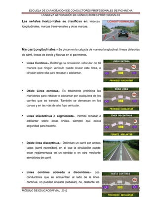 ESCUELA DE CAPACITACIÓN DE CONDUCTORES PROFESIONALES DE PICHINCHA
LA NUEVA GENERACIÓN DE CONDUCTORES PROFESIONALES

Las señales horizontales se clasifican en: marcas
longitudinales, marcas transversales y otras marcas.

Marcas Longitudinales.- Se pintan en la calzada de manera longitudinal: líneas divisorias
de carril, líneas de borde y flechas en el pavimento.

•

Línea Continua.- Restringe la circulación vehicular de tal
manera que ningún vehículo puede cruzar esta línea, o
circular sobre ella para rebasar o adelantar.

•

Doble Línea continua.- Es totalmente prohibida las
maniobras para rebasar o adelantar por cualquiera de los
carriles que se transite. También se demarcan en las
curvas y en las vías de alto flujo vehicular.

•

Línea Discontinua o segmentada.- Permite rebasar o
adelantar

sobre

estas

líneas,

siempre

que

exista

seguridad para hacerlo.

•

Doble línea discontinua.- Delimitan un carril por ambos
lados (carril reversible), en el que la circulación puede
estar reglamentada en un sentido o en otro mediante
semáforos de carril.

•

Línea

continua

adosada

a

discontinua.-

Los

conductores que se encuentran al lado de la línea
continua, no pueden cruzarla (rebasar), no, obstante los
MÓDULO DE EDUCACIÓN VIAL 2012

150

 