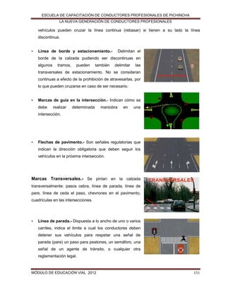 ESCUELA DE CAPACITACIÓN DE CONDUCTORES PROFESIONALES DE PICHINCHA
LA NUEVA GENERACIÓN DE CONDUCTORES PROFESIONALES

vehículos pueden cruzar la línea continua (rebasar) si tienen a su lado la línea
discontinua.
•

Línea de borde y estacionamiento.-

Delimitan el

borde de la calzada pudiendo ser discontinuas en
algunos

tramos,

pueden

también

delimitar

las

transversales de estacionamiento. No se consideran
continuas a efecto de la prohibición de atravesarlas, por
lo que pueden cruzarse en caso de ser necesario.
•

Marcas de guía en la intersección.- Indican cómo se
debe

realizar

determinada

maniobra

en

una

intersección.

•

Flechas de pavimento.- Son señales regulatorias que
indican la dirección obligatoria que deben seguir los
vehículos en la próxima intersección.

Marcas Transversales.- Se pintan en la calzada
transversalmente: pasos cebra, línea de parada, línea de
pare, línea de ceda el paso, chevrones en el pavimento,
cuadrículas en las intersecciones.

•

Línea de parada.- Dispuesta a lo ancho de uno o varios
carriles, indica el limite a cual los conductores deben
detener sus vehículos para respetar una señal de
parada (pare) un paso para peatones, un semáforo, una
señal de un agente de tránsito, o cualquier otra
reglamentación legal.

MÓDULO DE EDUCACIÓN VIAL 2012

151

 