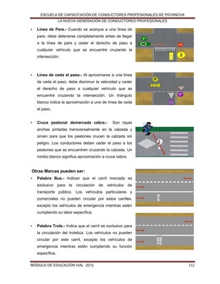ESCUELA DE CAPACITACIÓN DE CONDUCTORES PROFESIONALES DE PICHINCHA
LA NUEVA GENERACIÓN DE CONDUCTORES PROFESIONALES

•

Línea de Pare.- Cuando se acerque a una línea de
pare, debe detenerse completamente antes de llegar
a la línea de pare y ceder el derecho de paso a
cualquier vehículo que se encuentre cruzando la
intersección.

•

Línea de ceda el paso.- Al aproximarse a una línea
de ceda el paso, debe disminuir la velocidad y ceder
el derecho de paso a cualquier vehículo que se
encuentre cruzando la intersección. Un triángulo
blanco indica la aproximación a una de línea de ceda
el paso.

•

Cruce peatonal demarcada cebra.-

Son rayas

anchas pintadas transversalmente en la calzada y
sirven para que los peatones crucen la calzada sin
peligro. Los conductores deben ceder el paso a los
peatones que se encuentren cruzando la calzada. Un
rombo blanco significa aproximación a cruce cebra.

Otras Marcas pueden ser:
•

Palabra Bus.- Indican que el carril marcado es
exclusivo para la circulación de vehículos de
transporte público. Los vehículos particulares y
comerciales no pueden circular por estos carriles,
excepto los vehículos de emergencia mientras estén
cumpliendo su labor específica.

•

Palabra Trole.- Indica que el carril es exclusivo para
la circulación del trolebús. Los vehículos no pueden
circular por este carril, excepto los vehículos de
emergencia mientras estén cumpliendo su función
específica.

MÓDULO DE EDUCACIÓN VIAL 2012

152

 