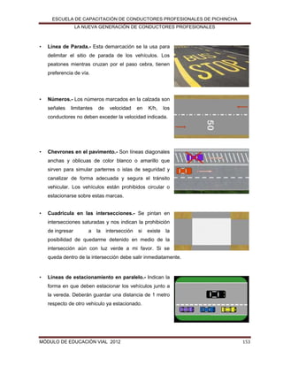 ESCUELA DE CAPACITACIÓN DE CONDUCTORES PROFESIONALES DE PICHINCHA
LA NUEVA GENERACIÓN DE CONDUCTORES PROFESIONALES

•

Línea de Parada.- Esta demarcación se la usa para
delimitar el sitio de parada de los vehículos. Los
peatones mientras cruzan por el paso cebra, tienen
preferencia de vía.

•

Números.- Los números marcados en la calzada son
señales

limitantes

de

velocidad

en

K/h,

los

conductores no deben exceder la velocidad indicada.

•

Chevrones en el pavimento.- Son líneas diagonales
anchas y oblicuas de color blanco o amarillo que
sirven para simular parterres o islas de seguridad y
canalizar de forma adecuada y segura el tránsito
vehicular. Los vehículos están prohibidos circular o
estacionarse sobre estas marcas.

•

Cuadricula en las intersecciones.- Se pintan en
intersecciones saturadas y nos indican la prohibición
de ingresar

a

la

intersección

si

existe

la

posibilidad de quedarme detenido en medio de la
intersección aún con luz verde a mi favor. Si se
queda dentro de la intersección debe salir inmediatamente.

•

Líneas de estacionamiento en paralelo.- Indican la
forma en que deben estacionar los vehículos junto a
la vereda. Deberán guardar una distancia de 1 metro
respecto de otro vehículo ya estacionado.

MÓDULO DE EDUCACIÓN VIAL 2012

153

 