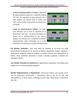 ESCUELA DE CAPACITACIÓN DE CONDUCTORES PROFESIONALES DE PICHINCHA
LA NUEVA GENERACIÓN DE CONDUCTORES PROFESIONALES

•

Líneas de estacionamiento en batería.- Está forma
de estacionamiento puede ser en diferentes ángulos
(45º, 90º). Por seguridad se debe estacionar con la
parte posterior del vehículo hacia la vereda, para
tener un buen campo visual cuando se incorpore a la
circulación.

•

Líneas de estacionamiento tarifado.- Se pintan
para indicarnos que el área se encuentra en la
denominada “zona azul”. Las líneas azul-blanco me
indican que el estacionamiento en ese sitio es
tarifado. Los vehículos que no adquieran el ticket de
estacionamiento, serán sancionados con la multa
establecida en la ordenanza municipal correspondiente.

6.8 Señales Verticales.- Toda señal debe ser instalada de tal forma que capte
oportunamente la atención de los usuarios de distintas capacidades visuales, cognitivas y
psicomotoras, otorgando a estos la facilidad y el tiempo suficiente para distinguirla de su
entorno, leerla, entenderla, seleccionar la acción o maniobra apropiada y realizarla con
seguridad y eficacia.

Las señales verticales se clasifican en: reglamentarias, preventivas, informativas, para
trabajos en la vía y para propósitos especiales.

Señales Reglamentarias o Regulatorias.- Sirven para notificar a los usuarios de las
vías las limitaciones, prohibiciones y restricciones sobre el uso de las vías. Son
rectangulares en su forma, letras y simbología de color negro, fondo blanco y símbolos de
color rojo.

MÓDULO DE EDUCACIÓN VIAL 2012

154

 
