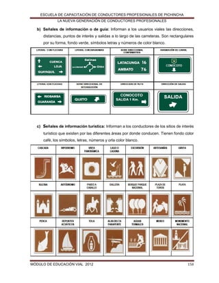 ESCUELA DE CAPACITACIÓN DE CONDUCTORES PROFESIONALES DE PICHINCHA
LA NUEVA GENERACIÓN DE CONDUCTORES PROFESIONALES

b) Señales de información o de guía: Informan a los usuarios viales las direcciones,
distancias, puntos de interés y salidas a lo largo de las carreteras. Son rectangulares
por su forma, fondo verde, símbolos letras y números de color blanco.

c) Señales de información turística: Informan a los conductores de los sitios de interés
turístico que existen por las diferentes áreas por donde conducen. Tienen fondo color
café, los símbolos, letras, números y orla color blanco.

MÓDULO DE EDUCACIÓN VIAL 2012

158

 