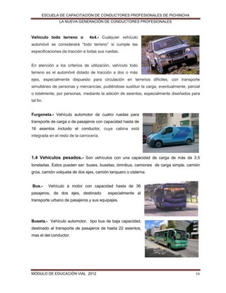 ESCUELA DE CAPACITACIÓN DE CONDUCTORES PROFESIONALES DE PICHINCHA
LA NUEVA GENERACIÓN DE CONDUCTORES PROFESIONALES

Vehículo todo terreno o

4x4.- Cualquier vehículo

automóvil se considerará “todo terreno” si cumple las
especificaciones de tracción a todas sus ruedas.

En atención a los criterios de utilización, vehículo todo
terreno es el automóvil dotado de tracción a dos o más
ejes, especialmente dispuesto para circulación en terrenos difíciles, con transporte
simultáneo de personas y mercancías, pudiéndose sustituir la carga, eventualmente, parcial
o totalmente, por personas, mediante la adición de asientos, especialmente diseñados para
tal fin.
Furgoneta.- Vehículo automotor de cuatro ruedas para
transporte de carga o de pasajeros con capacidad hasta de
16 asientos incluido el conductor, cuya cabina está
integrada en el resto de la carrocería.

1.4 Vehículos pesados.- Son vehículos con una capacidad de carga de más de 3,5
toneladas. Estos pueden ser: buses, busetas, ómnibus, camiones de carga simple, camión
grúa, camión volqueta de dos ejes, camión tanquero o cisterna.
Bus.-

Vehículo a motor con capacidad hasta de 36

pasajeros, de dos ejes, destinado

especialmente al

transporte urbano de pasajeros y sus equipajes.

Buseta.- Vehículo automotor, tipo bus de baja capacidad,
destinado al transporte de pasajeros de hasta 22 asientos,
mas el del conductor.

MÓDULO DE EDUCACIÓN VIAL 2012

16

 