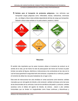 ESCUELA DE CAPACITACIÓN DE CONDUCTORES PROFESIONALES DE PICHINCHA
LA NUEVA GENERACIÓN DE CONDUCTORES PROFESIONALES

f)

Señales para el transporte de productos peligrosos.- Los vehículos que
transportan cargas peligrosas como: inflamables, tóxicas, radioactivas, venenosas
etc., se obligan a llevar estas señales dependiendo del tipo de carga que transporten.
Deberán colocar estas señales en la parte anterior, posterior y lateral.

Resumen

El sentido más importante que los seres humanos utilizan al momento de conducir es el
sentido de la vista, por tal motivo ha sido de preocupación del mismo ser humano el poder
brindar una series de figuras, distintivos e instrucciones a los conductores en las vías con lo
cual se busca garantizar la seguridad tanto del conductor, ocupantes de un vehículo y peatón
el momento de utilizar las vías para trasladarse de un lugar a otro.
Esta serie de instrucciones han sido divididas en varias secciones como tenemos: señales
manuales que son del agente de tránsito y del conductor; señales luminosas como las luces
de las direccionales de los vehículos, luces de los semáforos del peatón y conductor, señales
acústicas como el silbato del agente de tránsito, de sirenas , claxon o pito; señales
horizontales que se dividen en longitudinales como líneas continuas y discontinuas y

MÓDULO DE EDUCACIÓN VIAL 2012

160

 