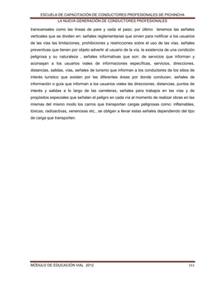 ESCUELA DE CAPACITACIÓN DE CONDUCTORES PROFESIONALES DE PICHINCHA
LA NUEVA GENERACIÓN DE CONDUCTORES PROFESIONALES

transversales como las líneas de pare y ceda el paso; por último tenemos las señales
verticales que se dividen en: señales reglamentarias que sirven para notificar a los usuarios
de las vías las limitaciones, prohibiciones y restricciones sobre el uso de las vías, señales
preventivas que tienen por objeto advertir al usuario de la vía, la existencia de una condición
peligrosa y su naturaleza , señales informativas que son: de servicios que informan y
aconsejan a los usuarios viales de informaciones específicas, servicios, direcciones,
distancias, salidas, vías, señales de turismo que informan a los conductores de los sitios de
interés turístico que existen por las diferentes áreas por donde conducen, señales de
información o guía que informan a los usuarios viales las direcciones, distancias, puntos de
interés y salidas a lo largo de las carreteras, señales para trabajos en las vías y de
propósitos especiales que señalan el peligro en cada vía al momento de realizar obras en las
mismas del mismo modo los carros que transportan cargas peligrosas como: inflamables,
tóxicas, radioactivas, venenosas etc., se obligan a llevar estas señales dependiendo del tipo
de carga que transporten.

MÓDULO DE EDUCACIÓN VIAL 2012

161

 
