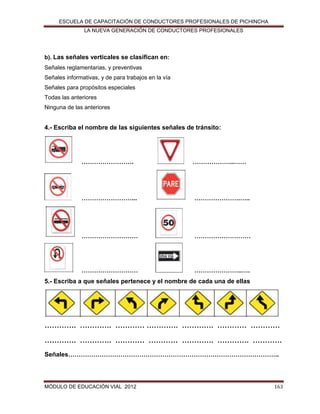 ESCUELA DE CAPACITACIÓN DE CONDUCTORES PROFESIONALES DE PICHINCHA
LA NUEVA GENERACIÓN DE CONDUCTORES PROFESIONALES

b). Las señales verticales se clasifican en:
Señales reglamentarias, y preventivas
Señales informativas, y de para trabajos en la vía
Señales para propósitos especiales
Todas las anteriores
Ninguna de las anteriores

4.- Escriba el nombre de las siguientes señales de tránsito:

…………………….

………………..……

……………………...

………………….…..

………………………

………………………

………………………

…………………..….

5.- Escriba a que señales pertenece y el nombre de cada una de ellas

…………. …………. ………… …………. …………. ………… …………
…………. …………. ………… ………… …………. …………. …………
Señales………………………………………………………………………………………..

MÓDULO DE EDUCACIÓN VIAL 2012

163

 