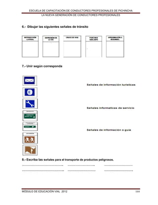 ESCUELA DE CAPACITACIÓN DE CONDUCTORES PROFESIONALES DE PICHINCHA
LA NUEVA GENERACIÓN DE CONDUCTORES PROFESIONALES

6.- Dibujar las siguientes señales de tránsito

7.- Unir según corresponda

8.- Escriba las señales para el transporte de productos peligrosos.
……………………………………..

………………………..

…………………………

…………………………………..

………………………

……………………….

MÓDULO DE EDUCACIÓN VIAL 2012

164

 