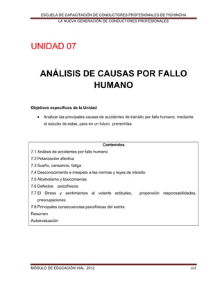 ESCUELA DE CAPACITACIÓN DE CONDUCTORES PROFESIONALES DE PICHINCHA
LA NUEVA GENERACIÓN DE CONDUCTORES PROFESIONALES

UNIDAD 07
ANÁLISIS DE CAUSAS POR FALLO
HUMANO
Objetivos específicos de la Unidad


Analizar las principales causas de accidentes de tránsito por fallo humano, mediante
el estudio de estas, para en un futuro prevenirlas.

Contenidos
7.1 Análisis de accidentes por fallo humano
7.2 Polarización afectiva
7.3 Sueño, cansancio, fatiga
7.4 Desconocimiento e irrespeto a las normas y leyes de tránsito
7.5 Alcoholismo y toxicomanías
7.6 Defectos

psicofísicos

7.7 El Stress y sentimientos al volante actitudes,

propensión responsabilidades,

preocupaciones
7.8 Principales consecuencias psicofísicas del estrés
Resumen
Autoevaluación

MÓDULO DE EDUCACIÓN VIAL 2012

165

 