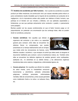 ESCUELA DE CAPACITACIÓN DE CONDUCTORES PROFESIONALES DE PICHINCHA
LA NUEVA GENERACIÓN DE CONDUCTORES PROFESIONALES

7.1 Análisis de accidentes por fallo humano.-

Aún cuando los accidentes se pueden

producir por fallas mecánicas, de construcción vial o por causas naturales podría inducir un
juicio contradictorio resulta indudable que la mayoría de los accidentes son productos de la
negligencia o de la imprudencia ambas sólo pueden ser relativas al factor humano, que
participa en el tránsito con sus virtudes y defectos, con sus aptitudes capacidades y
limitaciones, ya sea que participe activamente como conductor o peatón, o pasivamente
como pasajero.
Muchas pueden ser las causas condicionantes en que el factor humano juega un rol
preponderante; sin pretender una enumeración que las contenga todas, ellas se pueden
dividir en somáticas y psíquicas.


Causas somáticas: Son aquellas que afectan al
organismo del conductor y por ende a su capacidad
general para conducir; entre ellas se encuentran los
defectos

físicos

no

compensados,

que

pueden

presentarse en un tiempo relativamente corto en el lapso
que media entre las renovaciones de licencia, como
defectos visuales o acústicos, o que escapan al control que debe existir al otorgarse el
documento habilitante para conducir, como la insuficiencia motora, etc. También entre
ellas se encuentran los defectos orgánicos de carácter general, como cardiopatías,
epilepsias etc., no advertidas en su debido tiempo, y las alteraciones orgánicas
transitorias tales como catarros, indigestiones, enfermedades ligeras, etc.


Causas psíquicas: Son aquellas que afectan los estados
de salud mental, como la inestabilidad emocional,
toxicomanías
peligrosas,

y

alcoholismo,

conflictos

actitudes

personales,

antisociales
enfermedades

mentales, falta de conocimientos y otras causas generales
como indefensión frente a la rutina o al esfuerzo físico,
etc.

MÓDULO DE EDUCACIÓN VIAL 2012

166

 