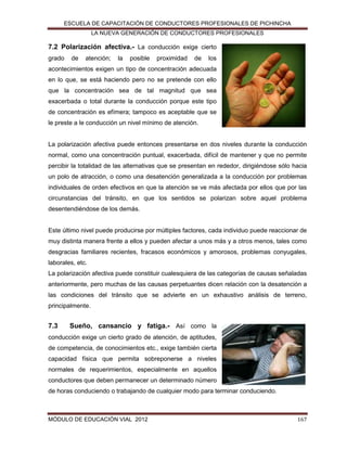 ESCUELA DE CAPACITACIÓN DE CONDUCTORES PROFESIONALES DE PICHINCHA
LA NUEVA GENERACIÓN DE CONDUCTORES PROFESIONALES

7.2 Polarización afectiva.- La conducción exige cierto
grado

de

atención;

la

posible

proximidad

de

los

acontecimientos exigen un tipo de concentración adecuada
en lo que, se está haciendo pero no se pretende con ello
que la concentración sea de tal magnitud que sea
exacerbada o total durante la conducción porque este tipo
de concentración es efímera; tampoco es aceptable que se
le preste a le conducción un nivel mínimo de atención.

La polarización afectiva puede entonces presentarse en dos niveles durante la conducción
normal, como una concentración puntual, exacerbada, difícil de mantener y que no permite
percibir la totalidad de las alternativas que se presentan en rededor, dirigiéndose sólo hacia
un polo de atracción, o como una desatención generalizada a la conducción por problemas
individuales de orden efectivos en que la atención se ve más afectada por ellos que por las
circunstancias del tránsito, en que los sentidos se polarizan sobre aquel problema
desentendiéndose de los demás.

Este último nivel puede producirse por múltiples factores, cada individuo puede reaccionar de
muy distinta manera frente a ellos y pueden afectar a unos más y a otros menos, tales como
desgracias familiares recientes, fracasos económicos y amorosos, problemas conyugales,
laborales, etc.
La polarización afectiva puede constituir cualesquiera de las categorías de causas señaladas
anteriormente, pero muchas de las causas perpetuantes dicen relación con la desatención a
las condiciones del tránsito que se advierte en un exhaustivo análisis de terreno,
principalmente.

7.3

Sueño, cansancio y fatiga.- Así como la

conducción exige un cierto grado de atención, de aptitudes,
de competencia, de conocimientos etc., exige también cierta
capacidad física que permita sobreponerse a niveles
normales de requerimientos, especialmente en aquellos
conductores que deben permanecer un determinado número
de horas conduciendo o trabajando de cualquier modo para terminar conduciendo.

MÓDULO DE EDUCACIÓN VIAL 2012

167

 