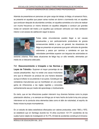 ESCUELA DE CAPACITACIÓN DE CONDUCTORES PROFESIONALES DE PICHINCHA
LA NUEVA GENERACIÓN DE CONDUCTORES PROFESIONALES

Además de presentarse en personas con gran carga de trabajo, la fatiga, el cansancio físico,
se presenta en aquellos que pasan varias noches sin dormir o durmiendo mal, en aquellos
que conducen después de abundantes comidas, en aquellos sometidos a la rutina de realizar
con mucha frecuencia un mismo itinerario en aquellos obligados a conducir por grandes
rectas sin variación del medio y en aquellos que conducen vehículos con mala ventilación
interior o con exceso de calefacción según la época.

Todas estas circunstancias pueden llegar a ser causas
perpetuantes y son particularmente productoras de graves
consecuencias debido a que, en general, las situaciones de
fatiga se presentan en personas que guían vehículos de grandes
volúmenes y pesos por caminos o carreteras en que las
velocidades permitidas superan con largueza las autorizadas en
sectores urbanos. Para estas situaciones de fatiga hay un sólo remedio, eliminarlas por
medio de un descanso adecuado.

7.4

Desconocimiento e Irrespeto a las Normas y

Leyes de Tránsito.- Suponen el mayor porcentaje de las
causas perpetuantes. Aquí no existe una causa involuntaria
sino que la infracción se produce de una manera deseada
aunque el efecto no se pretenda ni se quiera. Constituyen las
verdaderas imprudencias que se manifiestan en una amplia
gama de infracciones a las reglas vigentes y conocidas
suficientemente sea por medio del aprendizaje o intuitivamente.

Es cierto, que en las infracciones pueden intervenir muy diversos factores como la propia
polarización afectiva, y no siempre se infringe por el mero hecho de burlar la ley sino porque
intervienen en la conducta otros elementos tales como el afán de notoriedad, el espíritu de
fiesta incluso la propia incompetencia.

En un estudio de datos estadísticos efectuados con valores producidos, entre 1963 y 1972,
se estableció que en Santiago durante los 10 años ocurrieron 121.771 accidentes de los
cuales fueron objeto de investigación el 16,17%. El total de accidentes constituyó el Universo
MÓDULO DE EDUCACIÓN VIAL 2012

168

 