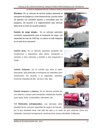 ESCUELA DE CAPACITACIÓN DE CONDUCTORES PROFESIONALES DE PICHINCHA
LA NUEVA GENERACIÓN DE CONDUCTORES PROFESIONALES

Ómnibus.- Es un vehículo de servicio público destinado al
transporte de pasajeros a nivel interprovincial, provisto hasta
36 asientos con suficiente espacio y comodidad para los
pasajeros. De acuerdo a la reglamentación este vehículo
debe tener el motor en la parte posterior.
Camión de carga simple.-

Es un vehículo automotor

construido especialmente para el transporte de carga, con
capacidad de más de 3.500 Kg. La cabina no está integrada
en el resto de la carrocería´

Camión grúa.- Es un vehículo automotor equipado con
mecanismos y dispositivos para elevar, transportar o
remolcar a otros vehículos y también a otra maquinaria o
carga.

Camión Volqueta.- Es un camión que tiene el cajón
basculante, está destinado al transporte de materiales para
construcción. De acuerdo a la capacidad, podemos
encontrar volquetas de dos, de tres o más ejes.

Camión tanquero o cisterna.- Es un vehículo provisto de
una cisterna o tanque para transportar substancias líquidas
como agua, leche, combustibles, lubricantes, etc.

1.5 Vehículos extrapesados.- Los vehículos extra
pesados tienen una gran capacidad de carga y de tracción;
por lo que necesitan tener más de2 dos ejes y un motor de gran potencia. Estos son:
cabezales, camiones hormigoneros, camiones tolva, buses articulados, trolebuses.

MÓDULO DE EDUCACIÓN VIAL 2012

17

 