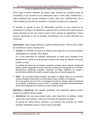 ESCUELA DE CAPACITACIÓN DE CONDUCTORES PROFESIONALES DE PICHINCHA
LA NUEVA GENERACIÓN DE CONDUCTORES PROFESIONALES

hacen largos recorridos habituales que desean llegar temprano por entregas prontas de
mercaderías ya sea abusando de los estimulantes para no sentir fatiga (anfetaminas), y
luego barbitúricos para conciliar fácilmente el sueño. Otros usan "meprobamatos" con la
misma finalidad y/o para disminuir la tensión o nerviosismos propios de la conducción.

El resultado en general es que, los estimulantes perturban el curso normal de los
automatismos a la larga y, los barbitúricos, especialmente los de eliminación lenta, producen
efectos residuales que les hace tender al sueño incluso después de “despertados". Incluso
producen alteraciones el uso de productos farmacéuticos que en dosis adecuados son
inofensivos.
Estimulantes.- Estas drogas estimulan el sistema nervioso central'. Entre los más usuales
se encuentran la Cocaína, Peyote y otros.


Cocaína: El clorhidrato de cocaína se obtiene de las hojas de la coca que se produce
especialmente en Colombia, Perú y Bolivia.
Es un gran estimulante sin embargo médicamente es usada como anestésico local.
Ilegalmente es vendida en forma de polvo amasado que puede ser descrito como polvo
cristalino incoloro.
Los efectos del abuso son de euforia y excitación; produce placer, regocijo, pérdida del
apetito, palidez exagerada de la piel, insomnios, pérdida en la percepción y en el tiempo,
alucinaciones, tendencias maníacas, sensación de fatiga. Dilatación de pupilas y
aumento de los latidos del corazón y presión sanguínea, sin razones aparentes.



D.M.T.- Es una droga sintetice derivada, del carbón, en estado sólido, es una sustancia
cerosa chocolate; se encuentra, en forma líquida, polvo cristalino o en cápsulas.
No es tan potente como el L.S.D. sin embargo los síntomas, efectos modo de reacciones
son similares; la diferencia es que la D.M.T. es fumada o inyectada intravenosamente y
siente efecto después de 15 minutos por más o menos 2 horas.

Hipnóticos y depresivos.- Son aquellos clasificados como depresivos dadas su acción
sedante en el sistema nervioso central.


Barbitúricos: Se usan para provocar sueño, para tratamientos de epilepsia, presión
arterial alta y como sedante o calmante en los casos de desordenes mentales.
En general son polvos blancos cristalinos y sus nombres mas recorridos son, Amital,
nembutal, fenobarbital, seconal, y tuinal, liminal y luminaleta.

MÓDULO DE EDUCACIÓN VIAL 2012

171

 