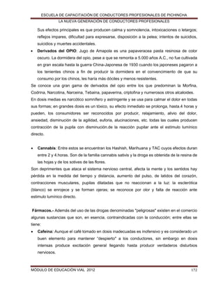ESCUELA DE CAPACITACIÓN DE CONDUCTORES PROFESIONALES DE PICHINCHA
LA NUEVA GENERACIÓN DE CONDUCTORES PROFESIONALES

Sus efectos principales es que producen calma y somnolencia, intoxicaciones o letargos;
reflejos impares, dificultad para expresarse, disposición a la pelea; intentos de suicidios,
suicidios y muertes accidentales.


Derivados del OPIO: Jugo de Amapola es una papaveracea pasta resinosa de color
oscuro. La dormidera del opio, pese a que se remonta a 5.000 años A.C., no fue cultivada
en gran escala hasta la guerra China-Japonesa de 1930 cuando los japoneses pagaron a
los tenientes chinos a fin de producir la dormidera en el convencimiento de que su
consumo por los chinos, les haría más dóciles y menos resistentes.

Se conoce una gran gama de derivados del opio entre los que predominan la Morfina,
Codrina, Narcotina, Narceina, Tebaina, papaverina, criptofina y numerosos otros alcaloides.
En dosis medias es narcótico somnífero y astringente y se usa para calmar el dolor en todas
sus formas; en grandes dosis es un tóxico, su efecto inmediato se prolonga, hasta.4 horas y
pueden, los consumidores ser reconocidos por producir, relajamiento, alivio del dolor,
ansiedad, disminución de la agilidad, euforia, alucinaciones, etc. todas las cuales producen
contracción de la pupila con disminución.de la reacción pupilar ante el estímulo lumínico
directo.


Cannabis: Entre estos se encuentran los Hashish, Marihuana y TAC cuyos efectos duran
entre 2 y 4.horas. Son de la familia cannabis sativis y la droga es obtenida de la resina de
las hojas y de los sotives de las flores.

Son deprimentes que ataca el sistema nervioso central, afecta la mente y los sentidos hay
pérdida en la medida del tiempo y distancia, aumento del pulso, de latidos del corazón,
contracciones musculares, pupilas dilatadas que no reaccionan a la luz: la esclerótica
(blanco) se enrojece y se forman ojeras; se reconoce por olor y falta de reacción ante
estimulo lumínico directo.
Fármacos.- Además del uso de las drogas denominadas "peligrosas" existen en el comercio
algunas sustancias que son, en esencia, contraindicadas con la conducción; entre ellas se
tiene:


Cafeína: Aunque el café tomado en dosis inadecuadas es inofensivo y es considerado un
buen elemento para mantener “despierto" a los conductores, sin embargo en dosis
intensas produce excitación general llegando hasta producir verdaderos disturbios
nerviosos.

MÓDULO DE EDUCACIÓN VIAL 2012

172

 