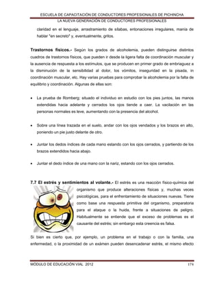ESCUELA DE CAPACITACIÓN DE CONDUCTORES PROFESIONALES DE PICHINCHA
LA NUEVA GENERACIÓN DE CONDUCTORES PROFESIONALES

claridad en el lenguaje, arrastramiento de sílabas, entonaciones irregulares, manía de
hablar "en secreto" y, eventualmente, gritos.

Trastornos físicos.- Según los grados de alcoholemia, pueden distinguirse distintos
cuadros de trastornos físicos, que pueden ir desde la ligera falta de coordinación muscular y
la ausencia de respuesta a los estímulos, que se producen en primer grado de embriaguez a
la disminución de la sensibilidad al dolor, los vómitos, inseguridad en la pisada, in
coordinación muscular, etc. Hay varias pruebas para comprobar la alcoholemia por la falta de
equilibrio y coordinación. Algunas de ellas son:


La prueba de Romberg; situado el individuo en estudio con los pies juntos, las manos
extendidas hacia adelante y cerrados los ojos tiende a caer. La vacilación en las
personas normales es leve, aumentando con la presencia del alcohol.



Sobre una línea trazada en el suelo, andar con los ojos vendados y los brazos en alto,
poniendo un pie justo delante de otro.



Juntar los dedos índices de cada mano estando con los ojos cerrados, y partiendo de los
brazos extendidos hacia abajo.



Juntar el dedo índice de una mano con la nariz, estando con los ojos cerrados.

7.7 El estrés y sentimientos al volante.- El estrés es una reacción físico-química del
organismo que produce alteraciones físicas y, muchas veces
psicológicas, para el enfrentamiento de situaciones nuevas. Tiene
como base una respuesta primitiva del organismo, preparatoria
para el ataque o la huida, frente a situaciones de peligro.
Habitualmente se entiende que el exceso de problemas es el
causante del estrés; sin embargo esta creencia es falsa.

Si bien es cierto que, por ejemplo, un problema en el trabajo o con la familia, una
enfermedad, o la proximidad de un exámen pueden desencadenar estrés, el mismo efecto

MÓDULO DE EDUCACIÓN VIAL 2012

174

 