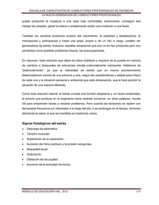 ESCUELA DE CAPACITACIÓN DE CONDUCTORES PROFESIONALES DE PICHINCHA
LA NUEVA GENERACIÓN DE CONDUCTORES PROFESIONALES

puede producirlo la mudanza a una casa más confortable, enamorarse, conseguir ese
trabajo tan ansiado, ganar la lotería o simplemente recibir una invitación a una fiesta.

También los cambios evolutivos propios del crecimiento, la pubertad y adolescencia, la
menopausia y andropausia y hasta una gripe, propia o de un hijo a cargo, pueden ser
generadoras de estrés. Inclusive, aquellas situaciones que aún no se han producido pero son
percibidas como posibles problemas futuros, las preocupaciones.

En resumen, toda situación que altere la rutina cotidiana y requiera de la puesta en marcha
de cambios o búsquedas de soluciones resulta potencialmente estresante. Hablamos de
"potencialmente", ya que la intensidad de estrés que un mismo acontecimiento
desencadenará variará de una persona a otra, según las características y estado psico-físico
de cada una y la situación personal y ambiental que esté atravesando, que le hará percibir la
situación de una manera diferente.
Como toda reacción natural, el estrés cumple una función adaptativa y, en dosis moderadas,
la tensión que produce en el organismo tiene carácter funcional, en otras palabras, resulta
útil para emprender tareas y resolver problemas. Pero cuando las tensiones se repiten con
demasiada frecuencia y/o intensidad a lo largo del día, o se prolongan en el tiempo, terminan
afectando la salud, lo que se manifieta en trastornos varios.

Signos fisiológicos del estrés


Descarga de adrenalina.



Tensión muscular.



Aceleración de la respiración.



Aumento del ritmo cardíaco y la presión sanguínea.



Sequedad bucal.



Sudoración.



Dilatación de las pupilas.



Aumento de la actividad hormonal.

MÓDULO DE EDUCACIÓN VIAL 2012

175

 