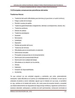 ESCUELA DE CAPACITACIÓN DE CONDUCTORES PROFESIONALES DE PICHINCHA
LA NUEVA GENERACIÓN DE CONDUCTORES PROFESIONALES

7.8 Principales consecuencias psicofísicas del estrés
Trastornos físicos:


Trastornos del sueño (dificultades para dormirse y/o para tener un sueño continuo).



Fatiga o caída de la energía.



Pérdida o exceso de apetito.



Trastornos gastrointestinales (indigestiones, diarreas o constipaciones, úlceras, etc).



Trastornos cardíacos.



Dolores de cabeza.



Trastornos psicológicos:



Ansiedad.



Nerviosismo.



Irritabilidad.



Depresión.



Pérdida del sentido del humor.



Trastornos de memoria.



Dificultades para la concentración y la atención.



Disfunciones sexuales.



Principales consecuencias en el comportamiento:



Disminución de la productividad laboral.



Disminución de la calidad del trabajo.



Dificultades en la relación con los demás.



Olvidos.



Indecisión.



Evitación de responsabilidades.



Accidentes.

Ya que conducir es una actividad exigente y cambiante, por ende, potencialmente
estresante. Cada dificultad en el camino (un embotellamiento en el tránsito, el auto que lo
antecede circulando a menor velocidad, alguien que lo molesta con sus luces, el semáforo
en rojo, cambios en el estado del camino, etc.) será causa de excesiva tensión y ansiedad
con desencadenamiento de respuestas de riesgo de tipo erráticas y/ agresivas (conducción a
excesiva velocidad, sobrepasos y cambios de carril permanentes, conducción encimada al
MÓDULO DE EDUCACIÓN VIAL 2012

176

 