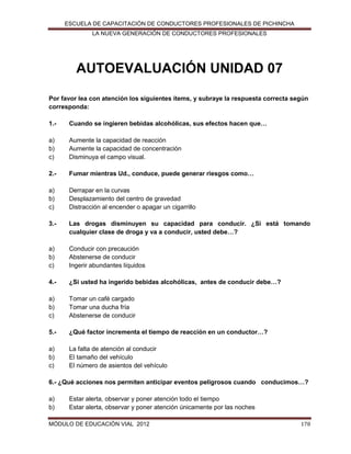 ESCUELA DE CAPACITACIÓN DE CONDUCTORES PROFESIONALES DE PICHINCHA
LA NUEVA GENERACIÓN DE CONDUCTORES PROFESIONALES

AUTOEVALUACIÓN UNIDAD 07
Por favor lea con atención los siguientes ítems, y subraye la respuesta correcta según
corresponda:
1.-

Cuando se ingieren bebidas alcohólicas, sus efectos hacen que…

a)
b)
c)

Aumente la capacidad de reacción
Aumente la capacidad de concentración
Disminuya el campo visual.

2.-

Fumar mientras Ud., conduce, puede generar riesgos como…

a)
b)
c)

Derrapar en la curvas
Desplazamiento del centro de gravedad
Distracción al encender o apagar un cigarrillo

3.-

Las drogas disminuyen su capacidad para conducir. ¿Si está tomando
cualquier clase de droga y va a conducir, usted debe…?

a)
b)
c)

Conducir con precaución
Abstenerse de conducir
Ingerir abundantes líquidos

4.-

¿Si usted ha ingerido bebidas alcohólicas, antes de conducir debe…?

a)
b)
c)

Tomar un café cargado
Tomar una ducha fría
Abstenerse de conducir

5.-

¿Qué factor incrementa el tiempo de reacción en un conductor…?

a)
b)
c)

La falta de atención al conducir
El tamaño del vehículo
El número de asientos del vehículo

6.- ¿Qué acciones nos permiten anticipar eventos peligrosos cuando conducimos…?
a)
b)

Estar alerta, observar y poner atención todo el tiempo
Estar alerta, observar y poner atención únicamente por las noches

MÓDULO DE EDUCACIÓN VIAL 2012

178

 
