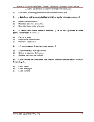 ESCUELA DE CAPACITACIÓN DE CONDUCTORES PROFESIONALES DE PICHINCHA
LA NUEVA GENERACIÓN DE CONDUCTORES PROFESIONALES

c)

Estar alerta, observar y poner atención solamente cuando llueve

7.-

¿Qué efecto podría causar el utilizar el teléfono celular mientras conduce…?

a)
b)
c)

Distracción del conductor
Molestia a los demás ocupantes
Necesidad de contestar la llamada

8.Si usted siente sueño mientras conduce, ¿Cuál de las siguientes acciones
podría contrarrestar el sueño…?
a)
b)
c)

Prender el radio
Poner el aire acondicionado
Detenerse y descansar

9.-

¿El alcohol es una droga depresora porque…?

a)
b)
c)

Su cerebro trabaja más rápidamente
Reduce la capacidad de reacción
Conduce con mayor tranquilidad

10.- En el sistema vial intervienen tres factores interrelacionados: factor vehículo,
factor vía y el…
a)
b)
c)

Factor suerte
Factor tecnológico
Factor humano

MÓDULO DE EDUCACIÓN VIAL 2012

179

 