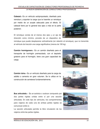 ESCUELA DE CAPACITACIÓN DE CONDUCTORES PROFESIONALES DE PICHINCHA
LA NUEVA GENERACIÓN DE CONDUCTORES PROFESIONALES

Cabezal.- Es un vehículo autopropulsado, diseñado para
remolcar y soportar la carga que le trasmite un remolque
por medio de un acople adecuado para el efecto. El
cabezal tiene por lo general dos ejes o más en la parte
posterior.

El remolque consta de al menos dos ejes y un eje de
dirección como mínimo, provisto de un dispositivo de
remolque que puede desplazarse verticalmente (en relación al remolque), que no transmita
al vehículo de tracción una carga significativa (menos de 100 kg).
Camión hormigonero.- Es un camión diseñado para el
transporte de hormigón premezclado, con el depósito
giratorio para el hormigón, tiene una gran capacidad de
carga.

Camión tolva.- Es un vehículo diseñado para la carga de
asfalto o cemento en gran volumen. Se lo utiliza en la
construcción de carreteras fundamentalmente.

Bus articulado.- Es un autobús o autocar compuesto por
dos partes rígidas unidas entre sí por una sección
articulada. En este tipo de vehículos, los compartimentos
para viajeros de cada una de ambas partes rígidas se
comunican entre sí.
La sección articulada permite la libre circulación de los
viajeros entre las partes rígidas.

MÓDULO DE EDUCACIÓN VIAL 2012

18

 
