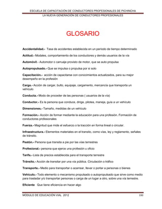 ESCUELA DE CAPACITACIÓN DE CONDUCTORES PROFESIONALES DE PICHINCHA
LA NUEVA GENERACIÓN DE CONDUCTORES PROFESIONALES

GLOSARIO
Accidentalidad.- Tasa de accidentes establecida en un período de tiempo determinado
Actitud.- Modales, comportamiento de los conductores y demás usuarios de la vía
Automóvil.- Automotor o carruaje provisto de motor, que se auto propulsa
Autopropulsado.- Que se impulsa o propulsa por si solo
Capacitación.- acción de capacitarse con conocimientos actualizados, para su mejor
desempeño en la profesión
Carga.- Acción de cargar, bulto, equipaje, cargamento, mercancía que transporta un
vehículo
Conducta.- Modo de proceder de las personas ( usuarios de la vía)
Conductor.- Es la persona que conduce, dirige, pilotea, maneja, guía a un vehículo
Dimensiones.- Tamaño, medidas de un vehículo
Formación.- Acción de formar mediante la educación para una profesión. Formación de
conductores profesionales
Fuerza.- Magnitud que mide el esfuerzo o la tracción en forma lineal o circular.
Infraestructura.- Elementos materiales en el transito, como vías, ley y reglamento, señales
de tránsito.
Peatón.- Persona que transita a pie por las vías terrestres
Profesional.- persona que ejerce una profesión u oficio
Tarifa.- Lista de precios establecida para el transporte terrestre
Tránsito.- Acción de transitar por una vía pública. Circulación o tráfico
Transporte.- Medio para transportar o acarrear, llevar o portar a personas o bienes
Vehículo.- Todo elemento o mecanismo propulsado o autopropulsado que sirve como medio
para trasladar y/o transportar personas o carga de un lugar a otro, sobre una vía terrestre.
Eficiente Que tiene eficiencia en hacer algo

MÓDULO DE EDUCACIÓN VIAL 2012

180

 