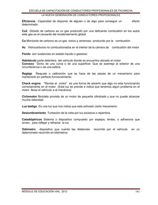 ESCUELA DE CAPACITACIÓN DE CONDUCTORES PROFESIONALES DE PICHINCHA
LA NUEVA GENERACIÓN DE CONDUCTORES PROFESIONALES

Eficiencia Capacidad de disponer de alguien o de algo para conseguir un
determinado

efecto

Co2 Dióxido de carbono es un gas producido por una deficiente combustión en los autos
este gas es el causante del recalentamiento global
Co Monóxido de carbono es un gas toxico y venenoso producido por la combustión
Hc Hidrocarburos no combustionados en el interior de la cámara de

combustión del motor

Fluido son sustancias en estado líquido o gaseoso
Habitáculo parte delantera del vehículo donde se encuentra ubicado el motor
Convexo Dicho de una curva o de una superficie: Que se asemeja al exterior de una
circunferencia o de una esfera.
Reglaje Reajuste o calibración que se hace de las piezas de un mecanismo para
mantenerlo en perfecto funcionamiento.
Check engine “Revise el motor” es una forma de advertir que algo no esta funcionando
correctamente en el motor (Esta luz se prende e indica que tenemos algún problema en el
motor llevar el vehículo a al mecánica)
Ciclomotor Bicicleta provista de un motor de pequeña cilindrada y que no puede alcanzar
mucha velocidad
Luz testigo Es una luz que nos indica que esta activado cierto mecanismo
Deslumbramiento Turbación de la vista por luz excesiva o repentina.
Catadióptricos Sistema o dispositivo compuesto por espejos, lentes, o adhesivos que
sirven, para reflejar y refractar la luz
Odómetro dispositivo que cuenta las distancias
determinado recorrido en kilómetros.

MÓDULO DE EDUCACIÓN VIAL 2012

recorrida por el vehículo

en un

181

 