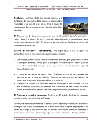 ESCUELA DE CAPACITACIÓN DE CONDUCTORES PROFESIONALES DE PICHINCHA
LA NUEVA GENERACIÓN DE CONDUCTORES PROFESIONALES

Trolebuses.- Vehículo hibrido con motores eléctricos y a
combustible de transporte público masivo, se desliza sobre
neumáticos y se conecta a la red eléctrica a través de
cables aéreos. Por su gran capacidad y tamaño es también
articulado.

1.6 Transporte.- Se denomina transporte o transportación (del latín trans, "al otro lado", y
portare, "llevar") al traslado de algún lugar a otro algún elemento, en general personas o
bienes, pero también un fluido. El transporte es una actividad fundamental dentro del
desarrollo de la humanidad.

Sistema de transporte - componentes.- Para lograr llevar a cabo la acción de
transporte se requiere varios elementos, que interactúan entre sí:


Una infraestructura en la cual se lleva físicamente la actividad, por ejemplo las vías para
el transporte terrestre, ductos para el transporte de hidrocarburos, cables para el
transporte de electricidad, canales para la navegación en continente, aeródromos para el
transporte aéreo, etc.



Un vehículo que permita el traslado rápido Solo para el caso de del transporte de
peatones no se requiere un vehículo. Ejemplos de vehículos son la bicicleta, la
motocicleta, el automóvil, el autobús, el barco, el avión, etc.



Un operador o conductor de transporte, que hace referencia a la persona que conduce o
guía el vehículo y servicios que permiten que la actividad se lleve a cabo de forma
segura, como semáforos, señales de tránsito, reglamentaciones, ordenamiento vial, etc.

1.7 Transporte terrestre automotor.- Según el art. 46 de la ley Orgánica de transporte
terrestre, tránsito y seguridad vial del Ecuador.
“El transporte terrestre automotor es un servicio público esencial y una actividad económica
estratégica del Estado, que consiste en la movilización libre y segura de personas o de
bienes de un lugar a otro, haciendo uso del sistema vial nacional, terminales terrestres y
centros de transferencia de pasajeros y carga en el territorio ecuatoriano. Su organización es

MÓDULO DE EDUCACIÓN VIAL 2012

19

 