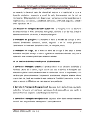 ESCUELA DE CAPACITACIÓN DE CONDUCTORES PROFESIONALES DE PICHINCHA
LA NUEVA GENERACIÓN DE CONDUCTORES PROFESIONALES

un elemento fundamental contra la informalidad, mejorar la competitividad y lograr el
desarrollo productivo, económico y social del país, interconectado con la red vial
internacional.” “El transporte terrestre de personas y bienes responderá a las condiciones de
responsabilidad, universalidad, accesibilidad, comodidad, continuidad, seguridad, calidad y
tarifas equitativas” Art. 47.

Clasificación del transporte terrestre automotor.- El transporte puede ser clasificado
de varias maneras de forma simultánea. Por ejemplo, referente al tipo de viaje, al tipo de
elemento transportado o al acceso, al ámbito donde operan.

El transporte de pasajeros.- Es la forma de llevar o trasladar de un lugar a otro a
personas brindándoles comodidad, confort, seguridad y en un tiempo prudencial.
Generalmente se clasifica en: transporte público y el transporte privado.

El transporte de carga.- Es la forma de llevar de un lugar a otro, carga o bienes.
Asociado al transporte de carga se tiene la logística que consiste en colocar los productos de
importancia en el momento preciso y en el destino deseado.

1.8 En relación al ámbito donde operan podemos tener:
1. Servicio de Transporte Urbano: Se presta al interior de las cabeceras cantonales. El
Perímetro urbano de un cantón, según sea el caso para el servicio de transporte, será
determinado por las Comisiones Provinciales en coordinación con las Municipalidades; o por
los Municipios que administren las competencias en materia de transporte terrestre, tránsito
y seguridad vial. Será responsable de este registro la Comisión Provincial en donde se
preste el servicio, o el Municipio que haya asumido la competencia.

2. Servicio de Transporte Intraprovincial: Se presta dentro de los límites provinciales
pudiendo o no hacerlo entre cantones y parroquias. Será responsable de este registro la
Comisión Provincial respectiva en donde se preste el servicio;

3. Servicio de Transporte Interprovincial: Se presta dentro de los límites del territorio
nacional. Será responsable de este registro la Comisión Nacional;

MÓDULO DE EDUCACIÓN VIAL 2012

20

 