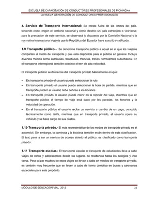 ESCUELA DE CAPACITACIÓN DE CONDUCTORES PROFESIONALES DE PICHINCHA
LA NUEVA GENERACIÓN DE CONDUCTORES PROFESIONALES

4. Servicio de Transporte Internacional: Se presta fuera de los límites del país,
teniendo como origen el territorio nacional y como destino un país extranjero o viceversa;
para la prestación de este servicio, se observará lo dispuesto por la Comisión Nacional y la
normativa internacional vigente que la República del Ecuador haya suscrito y ratificado.

1.9 Transporte público.- Se denomina transporte público a aquel en el que los viajeros
comparten el medio de transporte y que está disponible para el público en general. Incluye
diversos medios como autobuses, trolebuses, tranvías, trenes, ferrocarriles suburbanos. En
el transporte interregional también coexiste el tren de alta velocidad.
El transporte público se diferencia del transporte privado básicamente en que:


En transporte privado el usuario puede seleccionar la ruta



En transporte privado el usuario puede seleccionar la hora de partida, mientras que en
transporte público el usuario debe ceñirse a los horarios



En transporte privado el usuario puede inferir en la rapidez del viaje, mientras que en
transporte público el tiempo de viaje está dado por las paradas, los horarios y la
velocidad de operación.



En el transporte público el usuario recibe un servicio a cambio de un pago, conocido
técnicamente como tarifa, mientras que en transporte privado, el usuario opera su
vehículo y se hace cargo de sus costos.

1.10 Transporte privado.- El más representativo de los modos de transporte privado es el
automóvil. Sin embargo, la caminata y la bicicleta también están dentro de esta clasificación.
El taxi, pese a ser un servicio de acceso abierto al público, es clasificado como transporte
privado.

1.11 Transporte escolar.- El transporte escolar o transporte de estudiantes lleva a cabo
viajes de niños y adolescentes desde los lugares de residencia hasta los colegios y vice
versa. Pese a que muchos de estos viajes se llevan a cabo en medios de transporte privado,
es también muy frecuente que se lleven a cabo de forma colectiva en buses y caravanas
especiales para este propósito.

MÓDULO DE EDUCACIÓN VIAL 2012

21

 