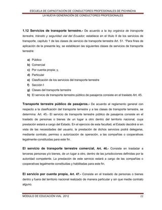 ESCUELA DE CAPACITACIÓN DE CONDUCTORES PROFESIONALES DE PICHINCHA
LA NUEVA GENERACIÓN DE CONDUCTORES PROFESIONALES

1.12 Servicios de transporte terrestre.- De acuerdo a la ley orgánica de transporte
terrestre, tránsito y seguridad vial del Ecuador; establece en el título II de los servicios de
transporte, capítulo 1 de las clases de servicio de transporte terrestre Art. 51. “Para fines de
aplicación de la presente ley, se establecen las siguientes clases de servicios de transporte
terrestre:
a) Público
b) Comercial
c) Por cuenta propia; y,
d) Particular
e) Clasificación de los servicios del transporte terrestre
f) Sección I
g) Clases del transporte terrestre
h) El servicio de transporte terrestre público de pasajeros consiste en el traslado Art. 45.

Transporte terrestre público de pasajeros.- De acuerdo al reglamento general con
respecto a la clasificación del transporte terrestre y a las clases de transporte terrestre, se
determina: Art. 45.- El servicio de transporte terrestre público de pasajeros consiste en el
traslado de personas o bienes de un lugar a otro dentro del territorio nacional, cuya
prestación estará a cargo del Estado. En el ejercicio de esta facultad, el Estado decidirá si en
vista de las necesidades del usuario, la prestación de dichos servicios podrá delegarse,
mediante contrato, permiso o autorización de operación, a las compañías o cooperativas
legalmente constituidas para este fin.

El servicio de transporte terrestre comercial, Art. 46.- Consiste en trasladar a
terceras personas y/o bienes, de un lugar a otro, dentro de las jurisdicciones definidas por la
autoridad competente. La prestación de este servicio estará a cargo de las compañías o
cooperativas legalmente constituidas y habilitadas para este fin.

El servicio por cuenta propia, Art. 47.- Consiste en el traslado de personas o bienes
dentro y fuera del territorio nacional realizado de manera particular y sin que medie contrato
alguno.

MÓDULO DE EDUCACIÓN VIAL 2012

22

 