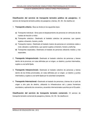 ESCUELA DE CAPACITACIÓN DE CONDUCTORES PROFESIONALES DE PICHINCHA
LA NUEVA GENERACIÓN DE CONDUCTORES PROFESIONALES

Clasificación del servicio de transporte terrestre público de pasajeros.- El
servicio de transporte terrestre público de pasajeros y bienes, Art. 49.- Se clasifica en:

1. Transporte urbano.- Que se divide en los siguientes tipos:

a) Transporte individual.- Sirve para el desplazamiento de personas en vehículos de dos
ruedas de tracción a motor.
b) Transporte colectivo.- Destinado al traslado colectivo de personas, que operan
sujetos a itinerario, horario y tarifa.
c) Transporte masivo.- Destinado al traslado masivo de personas en corredores viales a
nivel, elevado o subterráneo, que operen sujetos a itinerario, horario y tarifa fija.
d) Transportes especiales.- Destinado al traslado de personas utilizando medios y vías
especiales.

2. Transporte Intraprovincial.- Destinado al traslado colectivo de personas y bienes
dentro de la provincia, en rutas definidas por un origen, un destino y puntos intermedios,
sujetos a una tarifa fijada.

3. Transporte Interprovincial.- Destinado al traslado colectivo de personas y bienes
dentro de los límites provinciales, en rutas definidas por un origen, un destino y puntos
intermedios y sujetos a una tarifa fijada por la autoridad competente.

4. Transporte Internacional.- Destinado al traslado de personas y bienes de un país de
origen a otro país de destino, utilizando la infraestructura vial y pasos fronterizos
acordados y aplicando los convenios y acuerdos internacionales suscritos por el Ecuador.

Clasificación del servicio de transporte terrestre comercial.- El servicio de
transporte terrestre comercial de pasajeros y bienes, Art. 50.- Se clasifica en:

MÓDULO DE EDUCACIÓN VIAL 2012

23

 