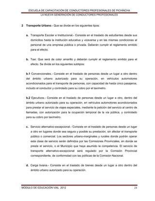 ESCUELA DE CAPACITACIÓN DE CONDUCTORES PROFESIONALES DE PICHINCHA
LA NUEVA GENERACIÓN DE CONDUCTORES PROFESIONALES

2

Transporte Urbano.- Que se divide en los siguientes tipos:

a. Transporte Escolar e Institucional.- Consiste en el traslado de estudiantes desde sus
domicilios hasta la institución educativa y viceversa y en las mismas condiciones al
personal de una empresa pública o privada. Deberán cumplir el reglamento emitido
para el efecto.

b. Taxi: Que será de color amarillo y deberán cumplir el reglamento emitido para el
efecto. Se divide en los siguientes subtipos:
b.1 Convencionales.- Consiste en el traslado de personas desde un lugar a otro dentro
del ámbito urbano autorizado para su operación,

en vehículos automotores

acondicionados para el transporte de personas, con capacidad de hasta cinco pasajeros,
incluido el conductor y controlado para su cobro por el taxímetro.

b.2 Ejecutivos.- Consiste en el traslado de personas desde un lugar a otro, dentro del
ámbito urbano autorizado para su operación, en vehículos automotores acondicionados
para prestar el servicio de viajes especiales, mediante la petición del servicio al centro de
llamadas, con autorización para la ocupación temporal de la vía pública, y controlado
para su cobro por taxímetro.

c. Servicio alternativo-excepcional.- Consiste en el traslado de personas desde un lugar
a otro en lugares donde sea segura y posible su prestación, sin afectar el transporte
público o comercial. Los sectores urbano-marginales y rurales donde podrán operar
esta clase de servicio serán definidos por las Comisiones Provinciales, en donde se
preste el servicio, o el Municipio que haya asumido la competencia. El servicio de
transporte alternativo-excepcional será regulado por la Comisión Provincial
correspondiente, de conformidad con las políticas de la Comisión Nacional.

d. Carga liviana.- Consiste en el traslado de bienes desde un lugar a otro dentro del
ámbito urbano autorizado para su operación.

MÓDULO DE EDUCACIÓN VIAL 2012

24

 