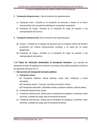 ESCUELA DE CAPACITACIÓN DE CONDUCTORES PROFESIONALES DE PICHINCHA
LA NUEVA GENERACIÓN DE CONDUCTORES PROFESIONALES

3

Transporte Intraprovincial.- Que se divide en los siguientes tipos:

a. Transporte mixto.- Consiste en el transporte de personas y bienes en el mismo
vehículo dentro de la jurisdicción definida por la autoridad competente.
b. Transporte de Carga.- Consiste en el transporte de carga de acuerdo a una
contraprestación del servicio.

4

Transporte interprovincial.- Que se divide en los siguientes tipos:

a) Turismo.- Consiste en el traslado de personas que se movilizan dentro del territorio
ecuatoriano con motivos exclusivamente turísticos, y se regirá por su propio
Reglamento.
b) Transporte de Carga.- Consiste en el transporte de carga de acuerdo a una
contraprestación del servicio.

1.13 Tipos de vehículos destinados al transporte terrestre.- Los servicios de
transporte terrestre de pasajeros de acuerdo a su ámbito y tipo podrán prestarse a través de
los siguientes vehículos Art. 51:
1. Del servicio de transporte terrestre público:
a. Transporte urbano
a.1 Transporte colectivo.- Buses estándar, buses tipos, trolebuses y buses
articulados.
a.2 Transporte masivo.- Tranvías, monorriel, pre-metros, metros.
a.3 Transportes especiales.- Pasarelas móviles, escaleras rodantes, cabinas aéreas.
b. Transporte Intraprovincial.- Buses.
c. Transporte Interprovincial.- Buses para el transporte de pasajeros y camiones, tracto
camiones, unidades de carga; para el transporte de bienes.
d. Transporte Internacional.-. Buses para el transporte de pasajeros y camiones, tracto
camiones, unidades de carga; para el transporte de bienes.

MÓDULO DE EDUCACIÓN VIAL 2012

25

 