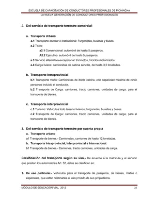 ESCUELA DE CAPACITACIÓN DE CONDUCTORES PROFESIONALES DE PICHINCHA
LA NUEVA GENERACIÓN DE CONDUCTORES PROFESIONALES

2. Del servicio de transporte terrestre comercial:
a. Transporte Urbano
a.1 Transporte escolar e institucional: Furgonetas, busetas y buses.
a.2 Taxis:
a2.1 Convencional: automóvil de hasta 5 pasajeros.
A2.2 Ejecutivo: automóvil de hasta 5 pasajeros.
a.3 Servicio alternativo-excepcional: tricimotos, triciclos motorizados.
a.4 Carga liviana: camionetas de cabina sencilla, de hasta 3,5 toneladas.

b. Transporte Intraprovincial
b.1 Transporte mixto: Camionetas de doble cabina, con capacidad máxima de cinco
personas incluido el conductor.
b.2 Transporte de Carga: camiones, tracto camiones, unidades de carga; para el
transporte de bienes.

c. Transporte interprovincial
c.1 Turismo: Vehículos todo terreno livianos, furgonetas, busetas y buses.
c.2 Transporte de Carga: camiones, tracto camiones, unidades de carga; para el
transporte de bienes.

3. Del servicio de transporte terrestre por cuenta propia
a. Transporte urbano
a1 Transporte de bienes.- Camionetas, camiones de hasta 12 toneladas.
b. Transporte Intraprovincial, Interprovincial e Internacional.
b1 Transporte de bienes.- Camiones, tracto camiones, unidades de carga.

Clasificación del transporte según su uso.- De acuerdo a la matrícula y al servicio
que prestan los automotores Art. 52, éstos se clasifican en:

1. De uso particular.- Vehículos para el transporte de pasajeros, de bienes, mixtos o
especiales, que están destinados al uso privado de sus propietarios.

MÓDULO DE EDUCACIÓN VIAL 2012

26

 