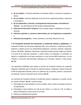 ESCUELA DE CAPACITACIÓN DE CONDUCTORES PROFESIONALES DE PICHINCHA
LA NUEVA GENERACIÓN DE CONDUCTORES PROFESIONALES

2. De uso público.- Vehículos destinados al transporte público y comercial de pasajeros y
bienes;
3. De uso estatal.- Vehículos destinados al servicio de los organismos públicos, autónomos
o semipúblicos.
4. De uso Diplomático, Consular y de Organismos Internacionales o de Asistencia
Técnica.- Los destinados al servicio de esas representaciones;
5. Vehículos de Internación Temporal.- Que se regirán según lo estipulado en la Ley de
Aduanas;
6. Vehículos agrícolas y camineros determinados por los Organismos competentes;
y,
7. Vehículos de emergencia.- Policía, Bomberos, Cruz Roja, Defensa Civil, etc.

1.14 Transporte terrestre de mercancías y sustancias tóxicas y peligrosas.- El
transporte terrestre de mercancías peligrosas tales como productos o sustancias químicas,
desechos u objetos que por sus características peligrosas, corrosivas, reactivas, explosivas,
tóxicas, inflamables, biológicas, infecciosas y radiactivas pueden generar riesgos que afectan
a la salud de las personas expuestas, o causen daños a la propiedad y al ambiente; se
regirán a lo establecido en las leyes pertinentes y en las normas INEN respectivas, y en los
Tratados y Convenios Internacionales ratificados por el Ecuador relativos a estos temas.
Art. 53.

Las operadoras habilitadas para realizar el servicio de transporte terrestre de sustancias
peligrosas calificadas para el manejo de sustancias tóxicas y peligrosas, deberán presentar
el Plan de Seguridad Industrial, previo a la obtención de su contrato, permiso o autorización
de operación y para la renovación de los mismos. Art. 54.

Los vehículos de transporte terrestre de sustancias tóxicas y peligrosas no pueden circular
por carriles centrales. Art. 55, cuando la carga.
1. Sobresalga de la parte delantera o de los costados, salvo cuando se obtenga el permiso
correspondiente;
2. Sobresalga la parte posterior por más de dos metros; y si pasa de 1,20, se obliga a
utilizar banderolas en el día y luces en la noche;
3. Obstruya la visibilidad del conductor;
MÓDULO DE EDUCACIÓN VIAL 2012

27

 